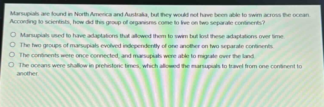 marsupials are found in north america and australia, but they would not have been able to swim across the ocean. according to scientists, how did this group of organisms come to live on two separate continents?\no marsupials used to have adaptations that allowed them to swim but lost these adaptations over time.\no the two groups of marsupials evolved independently of one another on two separate continents.\no the continents were once connected, and marsupials were able to migrate over the land.\no the oceans were shallow in prehistoric times, which allowed the marsupials to travel from one continent to another.