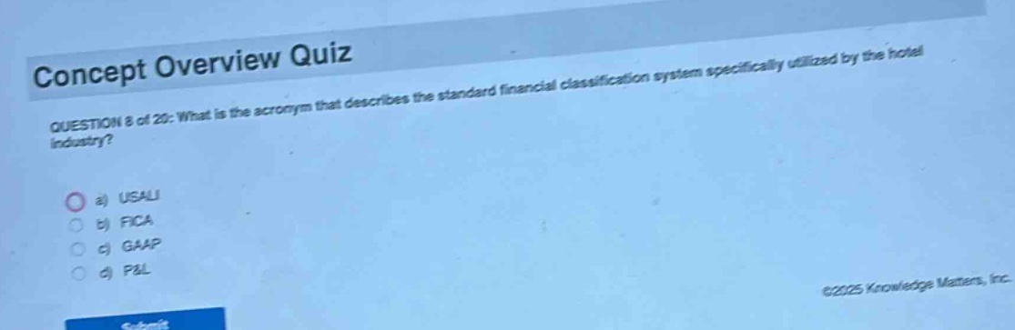 concept overview quiz\nquestion 8 of 20: what is the acronym that describes the standard financial classification system specifically utilized by the hotel industry?\n a) usali\n b) fica\n c) gaap\n d) p&l
