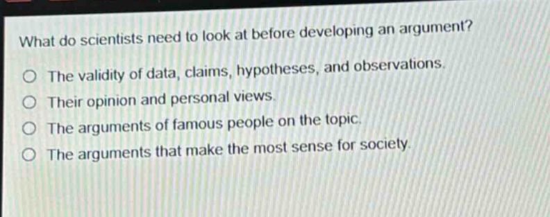 what do scientists need to look at before developing an argument?\no the validity of data, claims, hypotheses, and observations.\no their opinion and personal views.\no the arguments of famous people on the topic.\no the arguments that make the most sense for society.