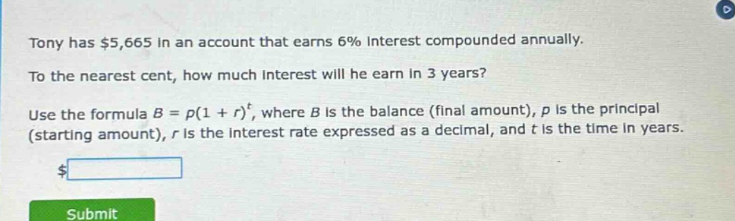 tony has $5,665 in an account that earns 6% interest compounded annually. to the nearest cent, how much interest will he earn in 3 years? use the formula b = p(1 + r)^t, where b is the balance (final amount), p is the principal (starting amount), r is the interest rate expressed as a decimal, and t is the time in years. $