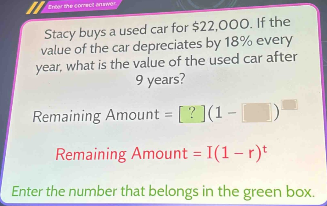 stacy buys a used car for $22,000. if the value of the car depreciates by 18% every year, what is the value of the used car after 9 years? remaining amount = ?(1 - )^ remaining amount = i(1 - r)^t enter the number that belongs in the green box.