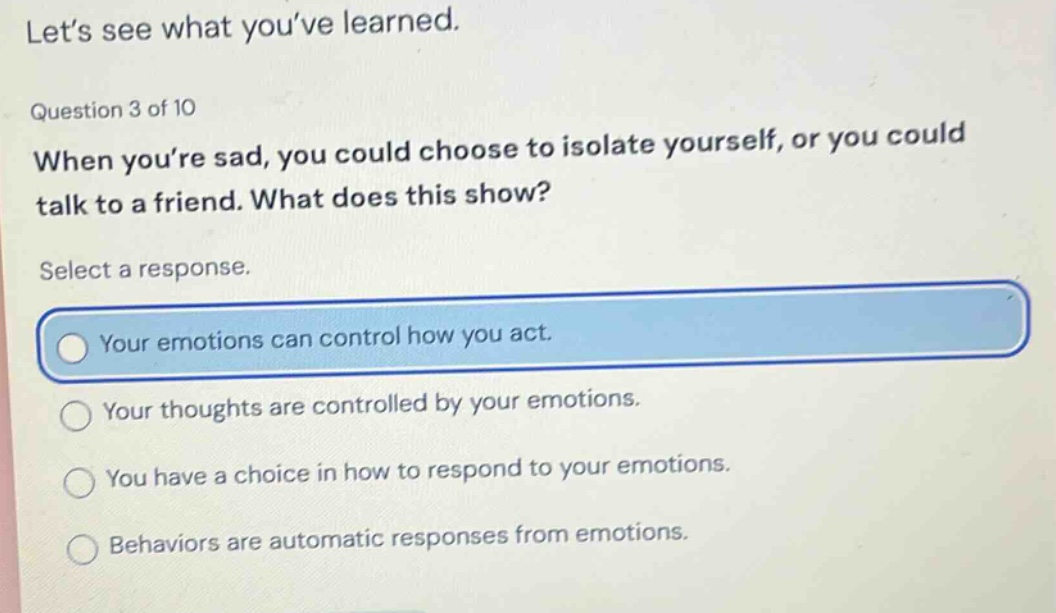 let’s see what you’ve learned. question 3 of 10 when you’re sad, you could choose to isolate yourself, or you could talk to a friend. what does this show? select a response. your emotions can control how you act. your thoughts are controlled by your emotions. you have a choice in how to respond to your emotions. behaviors are automatic responses from emotions.