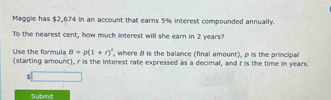 maggie has $2,674 in an account that earns 5% interest compounded annually. to the nearest cent, how much interest will she earn in 2 years? use the formula b = p(1 + r)^t, where b is the balance (final amount), p is the principal (starting amount), r is the interest rate expressed as a decimal, and t is the time in years.