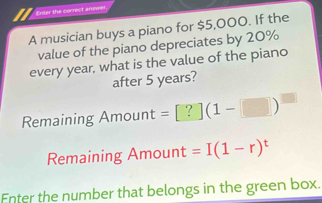 a musician buys a piano for $5,000. if the value of the piano depreciates by 20% every year, what is the value of the piano after 5 years? remaining amount = ?(1 - )^ remaining amount = i(1 - r)^t enter the number that belongs in the green box.