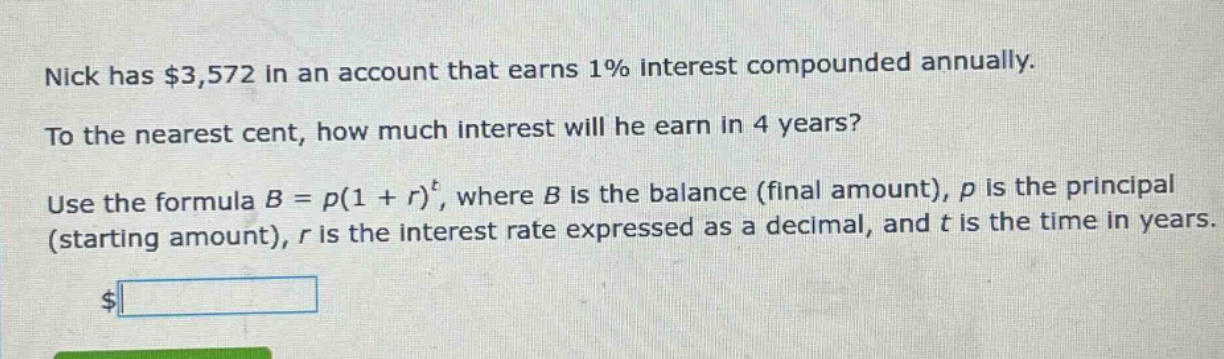 nick has $3,572 in an account that earns 1% interest compounded annually. to the nearest cent, how much interest will he earn in 4 years? use the formula b = p(1 + r)^t, where b is the balance (final amount), p is the principal (starting amount), r is the interest rate expressed as a decimal, and t is the time in years.