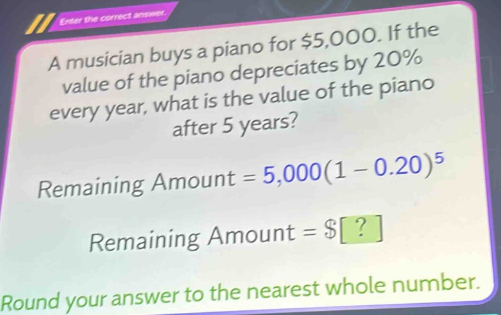 a musician buys a piano for $5,000. if the value of the piano depreciates by 20% every year, what is the value of the piano after 5 years? remaining amount = 5,000(1 - 0.20)^5 remaining amount = $? round your answer to the nearest whole number.