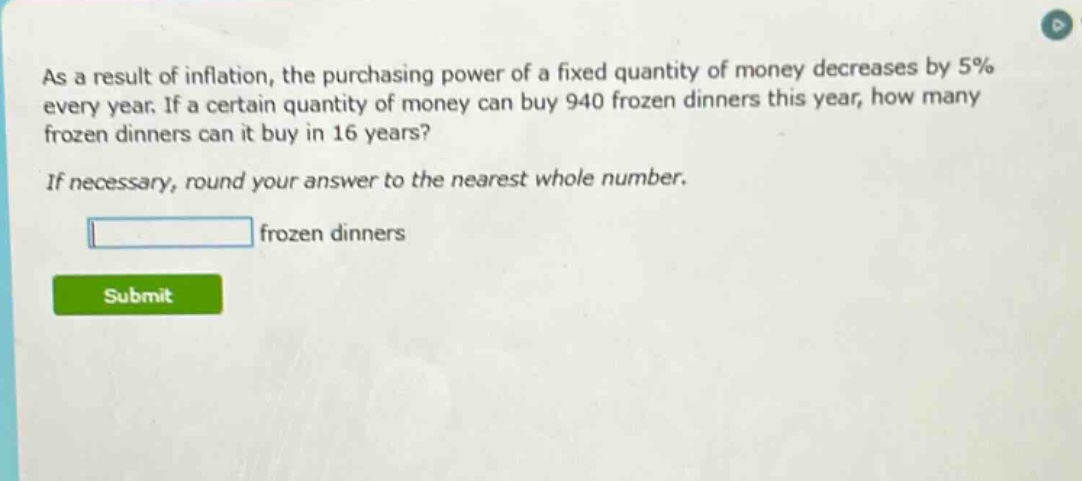 as a result of inflation, the purchasing power of a fixed quantity of money decreases by 5% every year. if a certain quantity of money can buy 940 frozen dinners this year, how many frozen dinners can it buy in 16 years? if necessary, round your answer to the nearest whole number. frozen dinners