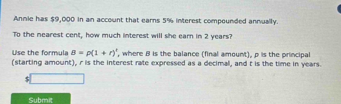 annie has $9,000 in an account that earns 5% interest compounded annually. to the nearest cent, how much interest will she earn in 2 years? use the formula b = p(1 + r)^t, where b is the balance (final amount), p is the principal (starting amount), r is the interest rate expressed as a decimal, and t is the time in years.