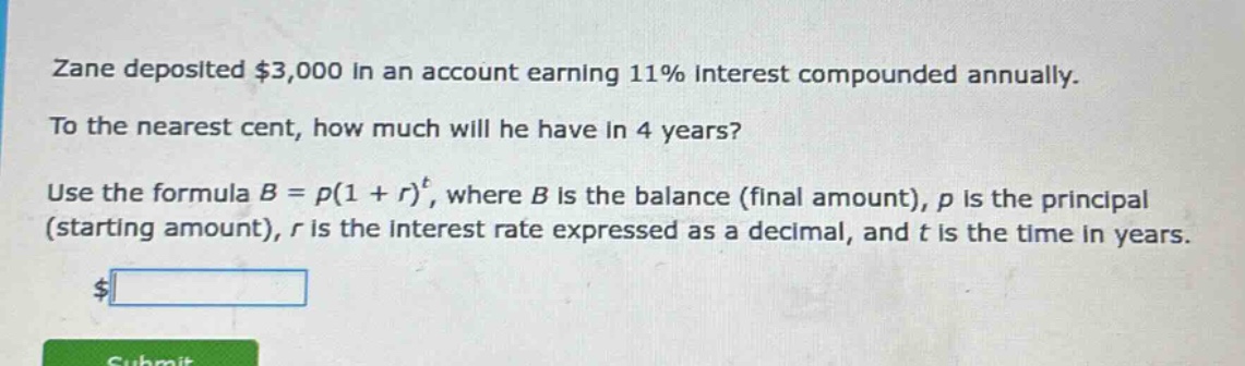 zane deposited $3,000 in an account earning 11% interest compounded annually. to the nearest cent, how much will he have in 4 years? use the formula b = p(1 + r)^t, where b is the balance (final amount), p is the principal (starting amount), r is the interest rate expressed as a decimal, and t is the time in years.