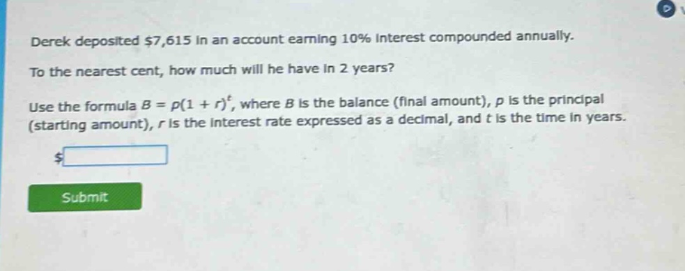 derek deposited $7,615 in an account earning 10% interest compounded annually. to the nearest cent, how much will he have in 2 years? use the formula b = p(1 + r)^t, where b is the balance (final amount), p is the principal (starting amount), r is the interest rate expressed as a decimal, and t is the time in years.