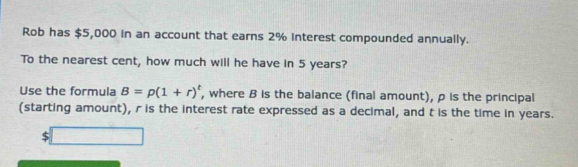rob has $5,000 in an account that earns 2% interest compounded annually. to the nearest cent, how much will he have in 5 years? use the formula b = p(1 + r)^t, where b is the balance (final amount), p is the principal (starting amount), r is the interest rate expressed as a decimal, and t is the time in years.