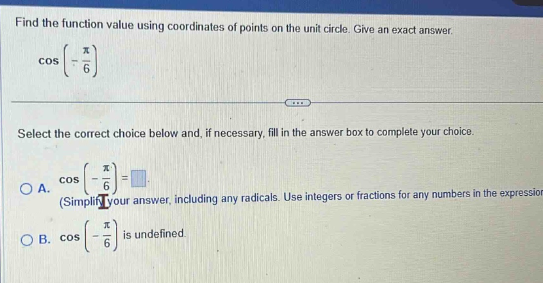 find the function value using coordinates of points on the unit circle. give an exact answer. cos(-π/6) select the correct choice below and, if necessary, fill in the answer box to complete your choice. a. cos(-π/6)=□ (simplify your answer, including any radicals. use integers or fractions for any numbers in the expression) b. cos(-π/6) is undefined.