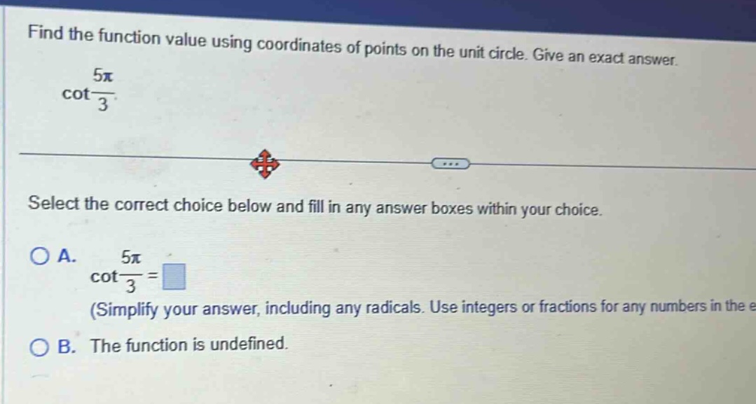 find the function value using coordinates of points on the unit circle. give an exact answer. cot(5π/3). select the correct choice below and fill in any answer boxes within your choice. o a. cot(5π/3)= (simplify your answer, including any radicals. use integers or fractions for any numbers in the e o b. the function is undefined.