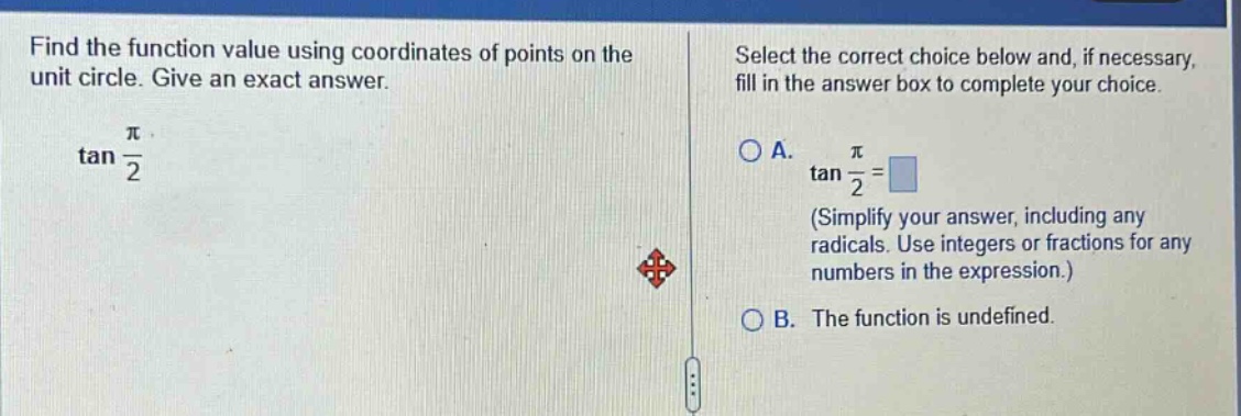 find the function value using coordinates of points on the unit circle. give an exact answer. tan(π/2) select the correct choice below and, if necessary, fill in the answer box to complete your choice. a. tan(π/2)= (simplify your answer, including any radicals. use integers or fractions for any numbers in the expression.) b. the function is undefined.