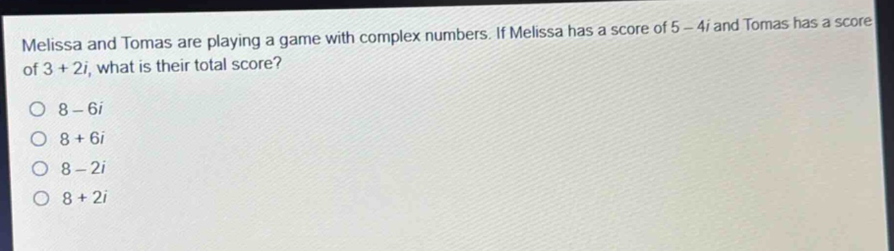 melissa and tomas are playing a game with complex numbers. if melissa has a score of 5 - 4i and tomas has a score of 3 + 2i, what is their total score?\n8 - 6i\n8 + 6i\n8 - 2i\n8 + 2i