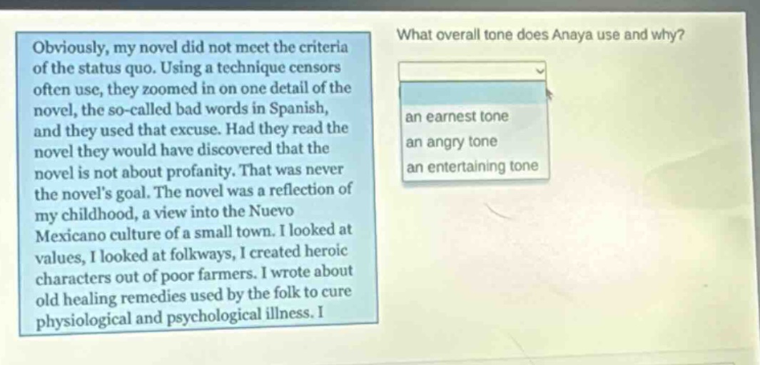 obviously, my novel did not meet the criteria of the status quo. using a technique censors often use, they zoomed in on one detail of the novel, the so - called bad words in spanish, and they used that excuse. had they read the novel they would have discovered that the novel is not about profanity. that was never the novels goal. the novel was a reflection of my childhood, a view into the nuevo mexicano culture of a small town. i looked at values, i looked at folkways, i created heroic characters out of poor farmers. i wrote about old healing remedies used by the folk to cure physiological and psychological illness. what overall tone does anaya use and why? an earnest tone an angry tone an entertaining tone