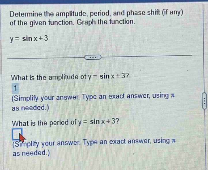 determine the amplitude, period, and phase shift (if any) of the given function. graph the function. y = sin x+3 what is the amplitude of y = sin x+3? 1 (simplify your answer. type an exact answer, using π as needed.) what is the period of y = sin x+3? (simplify your answer. type an exact answer, using π as needed.)