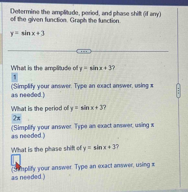 determine the amplitude, period, and phase shift (if any) of the given function. graph the function. y = sin x+3 what is the amplitude of y = sin x+3? 1 (simplify your answer. type an exact answer, using π as needed.) what is the period of y = sin x+3? 2π (simplify your answer. type an exact answer, using π as needed.) what is the phase shift of y = sin x+3? (simplify your answer. type an exact answer, using π as needed.)