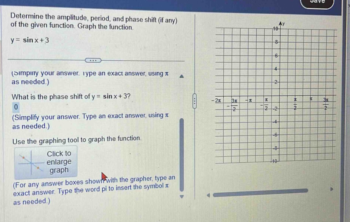 determine the amplitude, period, and phase shift (if any) of the given function. graph the function. y = sin x+3 (simplify your answer. type an exact answer, using π as needed.) what is the phase shift of y = sin x+3? 0 (simplify your answer. type an exact answer, using π as needed.) use the graphing tool to graph the function. click to enlarge graph (for any answer boxes shown with the grapher, type an exact answer. type the word pi to insert the symbol π as needed.)