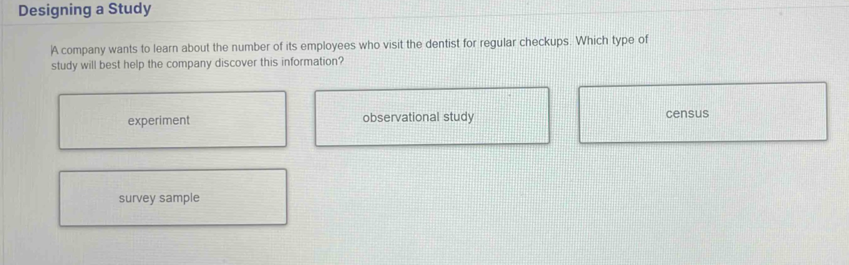 designing a study a company wants to learn about the number of its employees who visit the dentist for regular checkups. which type of study will best help the company discover this information? experiment observational study census survey sample
