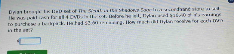 dylan brought his dvd set of the sleuth in the shadows saga to a second - hand store to sell. he was paid cash for all 4 dvds in the set. before he left, dylan used $16.40 of his earnings to purchase a backpack. he had $3.60 remaining. how much did dylan receive for each dvd in the set?