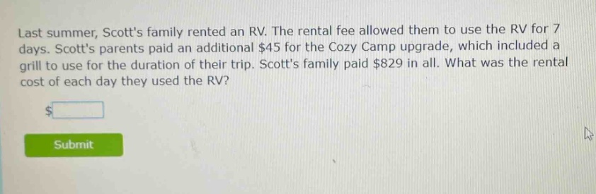 last summer, scotts family rented an rv. the rental fee allowed them to use the rv for 7 days. scotts parents paid an additional $45 for the cozy camp upgrade, which included a grill to use for the duration of their trip. scotts family paid $829 in all. what was the rental cost of each day they used the rv?