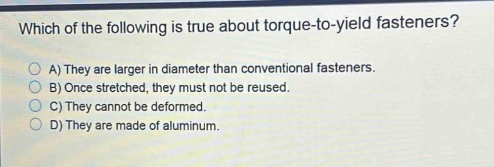which of the following is true about torque - to - yield fasteners? a) they are larger in diameter than conventional fasteners. b) once stretched, they must not be reused. c) they cannot be deformed. d) they are made of aluminum.