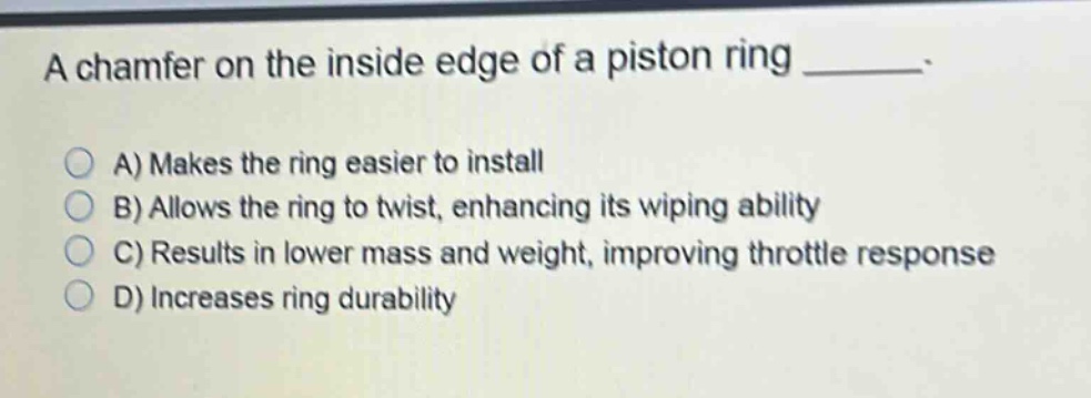 a chamfer on the inside edge of a piston ring ______. a) makes the ring easier to install b) allows the ring to twist, enhancing its wiping ability c) results in lower mass and weight, improving throttle response d) increases ring durability