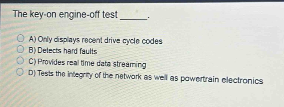the key - on engine - off test _____.\na) only displays recent drive cycle codes\nb) detects hard faults\nc) provides real time data streaming\nd) tests the integrity of the network as well as powertrain electronics