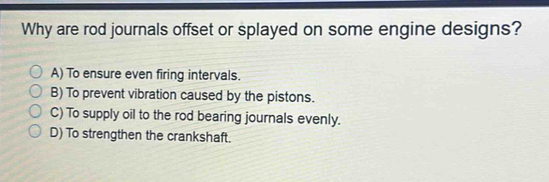 why are rod journals offset or splayed on some engine designs? a) to ensure even firing intervals. b) to prevent vibration caused by the pistons. c) to supply oil to the rod bearing journals evenly. d) to strengthen the crankshaft.