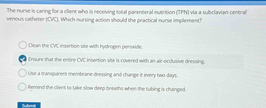 the nurse is caring for a client who is receiving total parenteral nutrition (tpn) via a subclavian central venous catheter (cvc). which nursing action should the practical nurse implement? clean the cvc insertion site with hydrogen peroxide. ensure that the entire cvc insertion site is covered with an air - occlusive dressing. use a transparent membrane dressing and change it every two days. remind the client to take slow deep breaths when the tubing is changed.