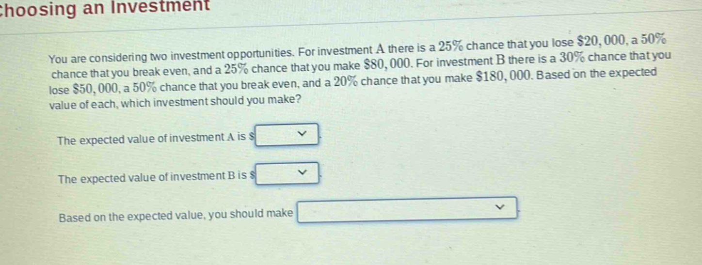 choosing an investment\nyou are considering two investment opportunities. for investment a there is a 25% chance that you lose $20,000, a 50% chance that you break even, and a 25% chance that you make $80,000. for investment b there is a 30% chance that you lose $50,000, a 50% chance that you break even, and a 20% chance that you make $180,000. based on the expected value of each, which investment should you make?\nthe expected value of investment a is $\nthe expected value of investment b is $\nbased on the expected value, you should make
