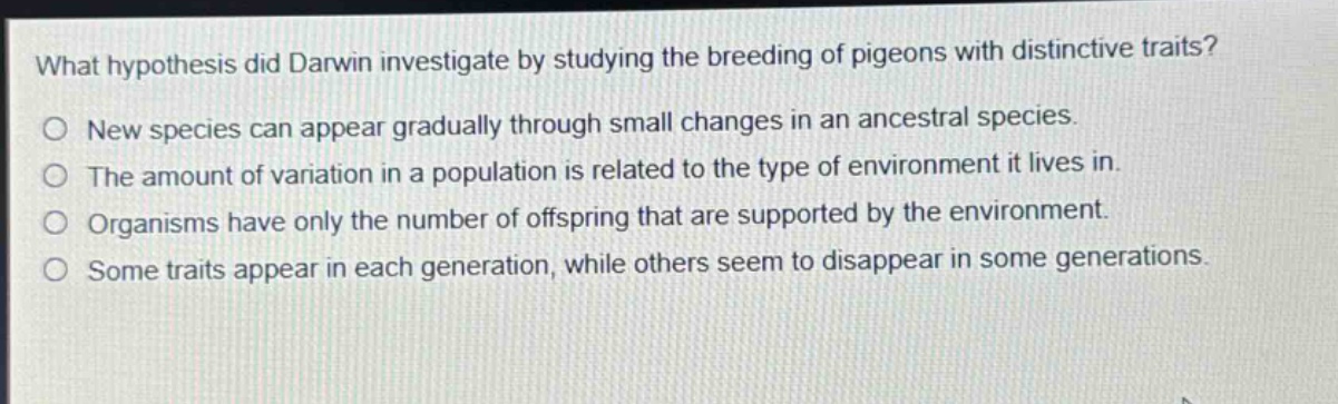 what hypothesis did darwin investigate by studying the breeding of pigeons with distinctive traits?\no new species can appear gradually through small changes in an ancestral species.\no the amount of variation in a population is related to the type of environment it lives in.\no organisms have only the number of offspring that are supported by the environment.\no some traits appear in each generation, while others seem to disappear in some generations.