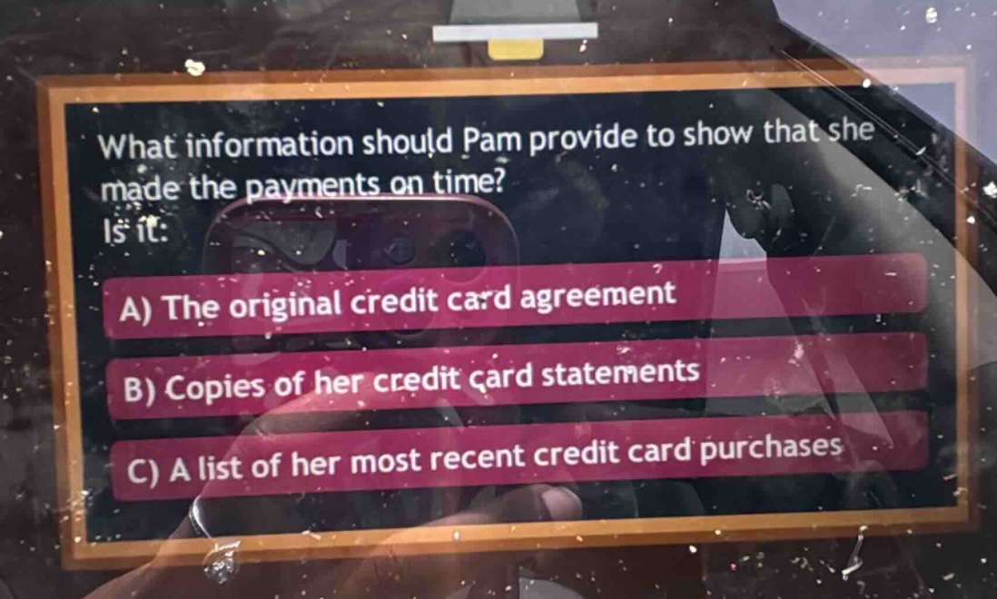 what information should pam provide to show that she made the payments on time? is it: a) the original credit card agreement b) copies of her credit card statements c) a list of her most recent credit card purchases