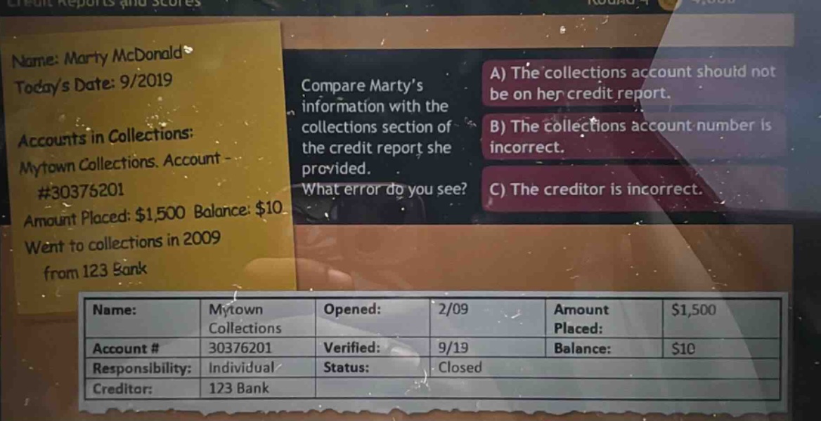 name: marty mcdonald todays date: 9/2019 accounts in collections: mytown collections. account - #30376201 amount placed: $1,500 balance: $10 went to collections in 2009 from 123 bank compare marty’s information with the collections section of the credit report she provided. what error do you see? a) the collections account should not be on her credit report. b) the collections account number is incorrect. c) the creditor is incorrect. name: mytown collections opened: 2/09 amount placed: $1,500 account # 30376201 verified: 9/19 balance: $10 responsibility: individual status: closed creditor: 123 bank