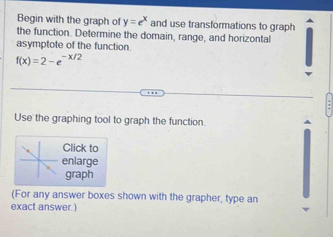 begin with the graph of y = e^x and use transformations to graph the function. determine the domain, range, and horizontal asymptote of the function. f(x)=2 - e^(-x/2) use the graphing tool to graph the function. click to enlarge graph (for any answer boxes shown with the grapher, type an exact answer.)