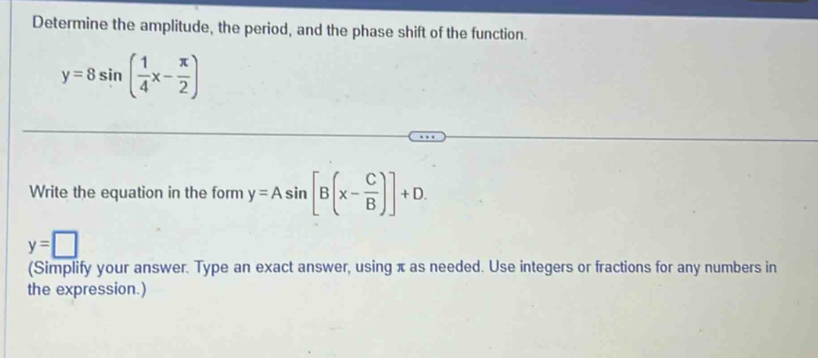 determine the amplitude, the period, and the phase shift of the function. y = 8 sin(1/4 x - π/2) write the equation in the form y = a sinb(x - c/b) + d. y = (simplify your answer. type an exact answer, using π as needed. use integers or fractions for any numbers in the expression.)