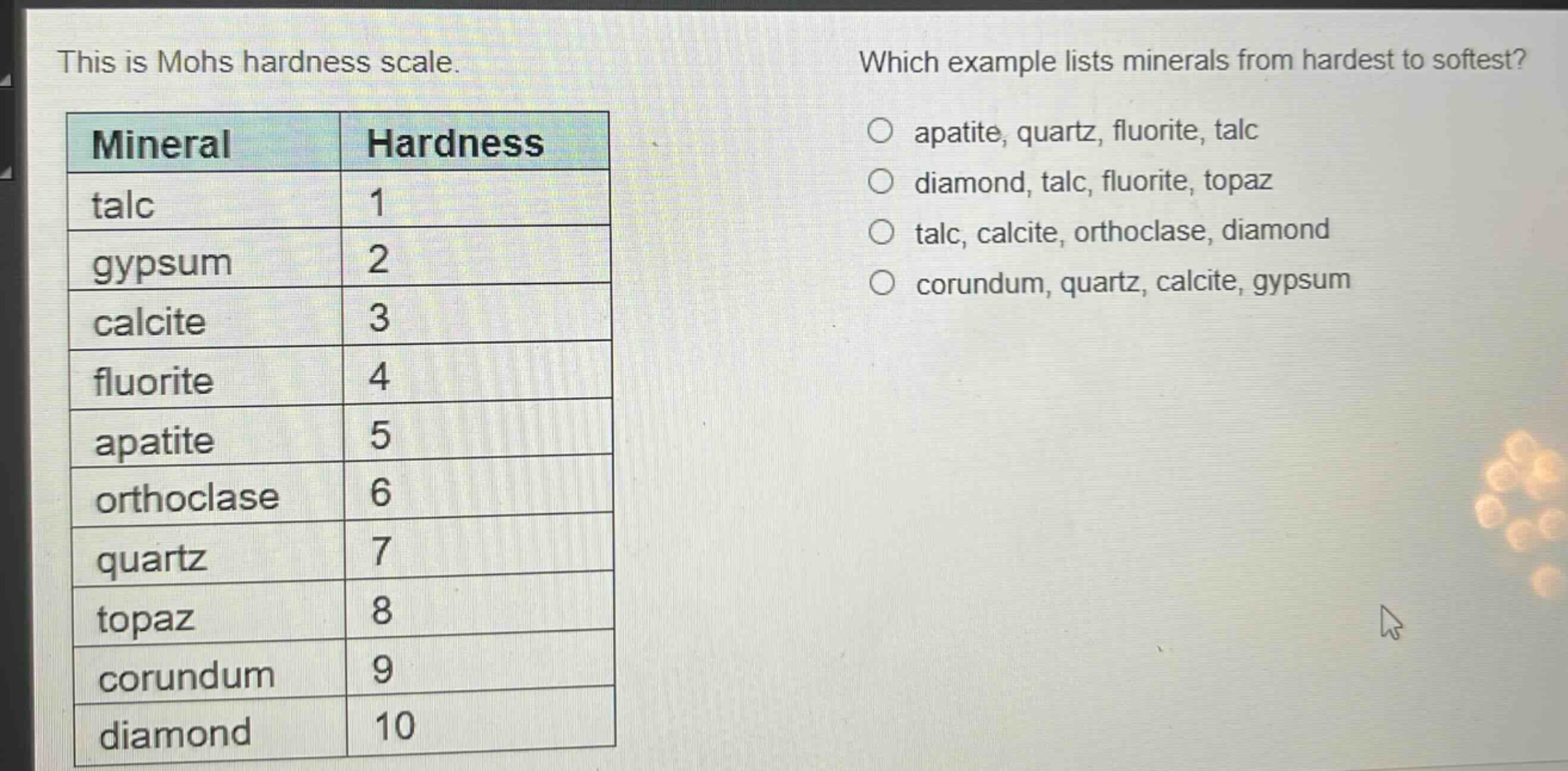 this is mohs hardness scale. which example lists minerals from hardest to softest? o apatite, quartz, fluorite, talc o diamond, talc, fluorite, topaz o talc, calcite, orthoclase, diamond o corundum, quartz, calcite, gypsum mineral hardness talc 1 gypsum 2 calcite 3 fluorite 4 apatite 5 orthoclase 6 quartz 7 topaz 8 corundum 9 diamond 10