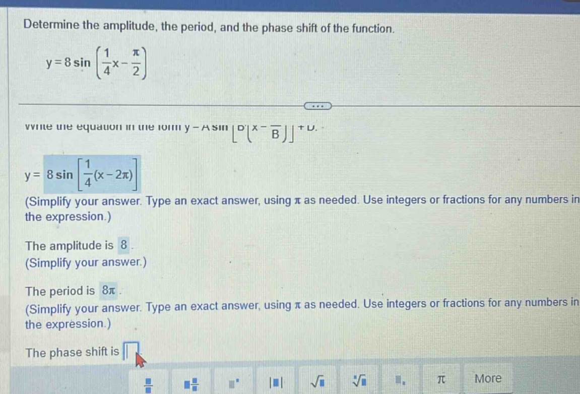 determine the amplitude, the period, and the phase shift of the function. y = 8 sin (1/4 x - π/2) write the equation in the form y = a sin d (x - b) + c. y = 8 sin 1/4 (x - 2π) (simplify your answer. type an exact answer, using π as needed. use integers or fractions for any numbers in the expression.) the amplitude is 8. (simplify your answer.) the period is 8π. (simplify your answer. type an exact answer, using π as needed. use integers or fractions for any numbers in the expression.) the phase shift is