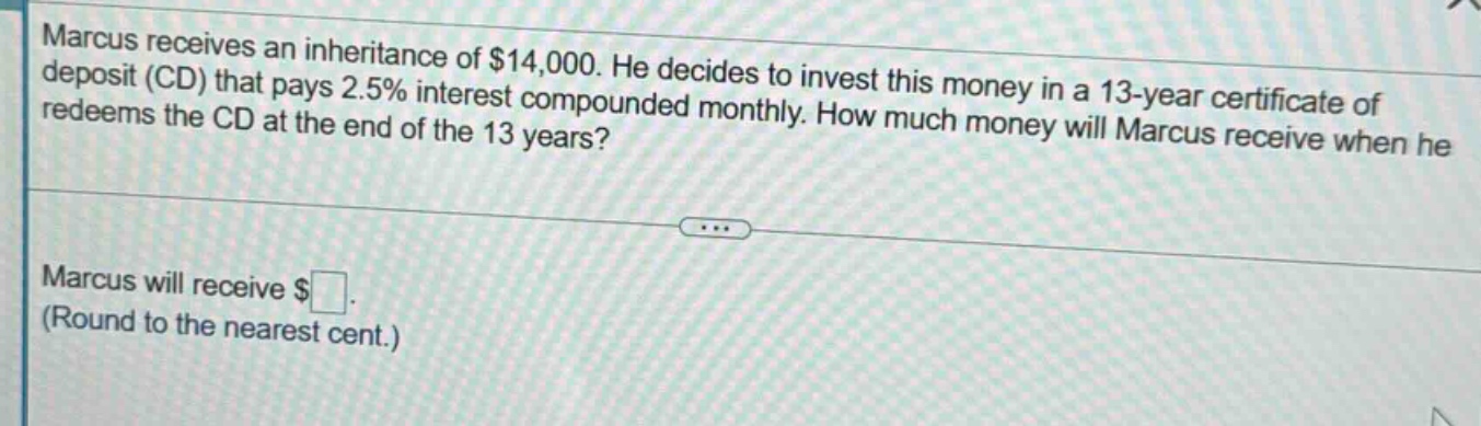 marcus receives an inheritance of $14,000. he decides to invest this money in a 13 - year certificate of deposit (cd) that pays 2.5% interest compounded monthly. how much money will marcus receive when he redeems the cd at the end of the 13 years? marcus will receive $ (round to the nearest cent.)