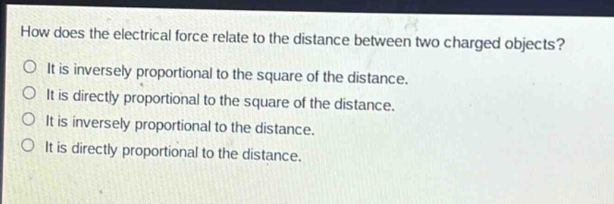how does the electrical force relate to the distance between two charged objects? it is inversely proportional to the square of the distance. it is directly proportional to the square of the distance. it is inversely proportional to the distance. it is directly proportional to the distance.