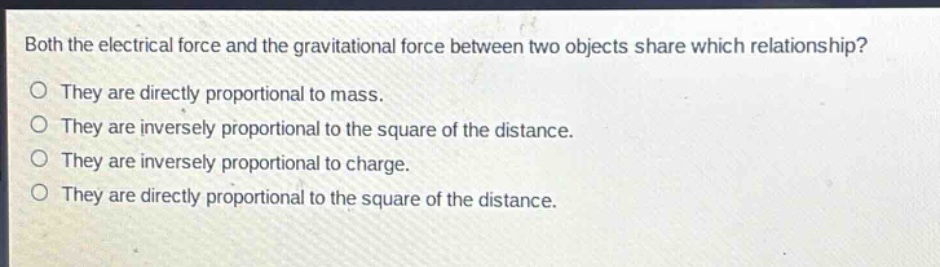 both the electrical force and the gravitational force between two objects share which relationship? they are directly proportional to mass. they are inversely proportional to the square of the distance. they are inversely proportional to charge. they are directly proportional to the square of the distance.
