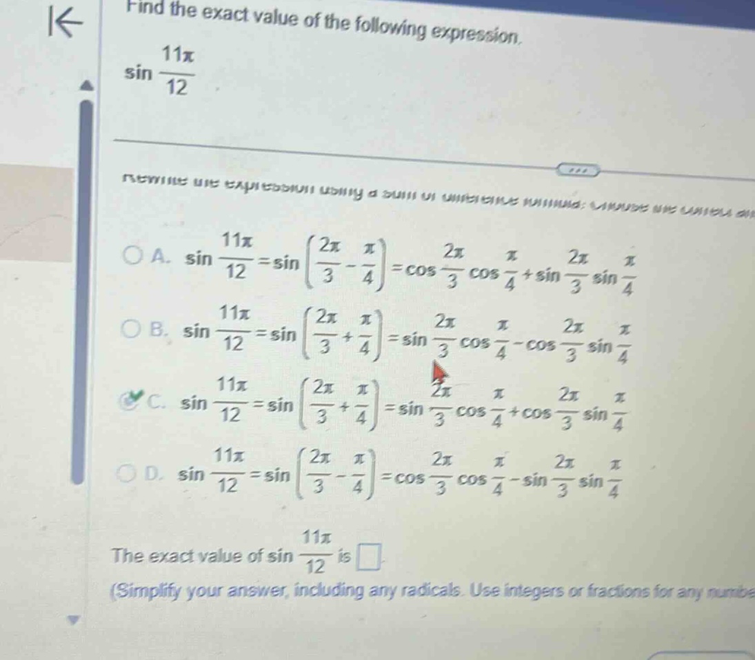 find the exact value of the following expression. sin 11π/12 rewrite the expression using a sum or difference formula: choose the correct one. a. sin 11π/12 = sin(2π/3 - π/4) = cos 2π/3 cos π/4 + sin 2π/3 sin π/4 b. sin 11π/12 = sin(2π/3 + π/4) = sin 2π/3 cos π/4 - cos 2π/3 sin π/4 c. sin 11π/12 = sin(2π/3 + π/4) = sin 2π/3 cos π/4 + cos 2π/3 sin π/4 d. sin 11π/12 = sin(2π/3 - π/4) = cos 2π/3 cos π/4 - sin 2π/3 sin π/4 the exact value of sin 11π/12 is (simplify your answer, including any radicals. use integers or fractions for any numbers)