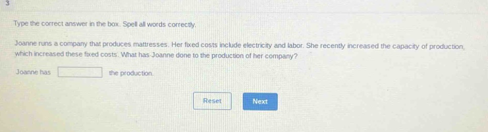 type the correct answer in the box. spell all words correctly. joanne runs a company that produces mattresses. her fixed costs include electricity and labor. she recently increased the capacity of production, which increased these fixed costs. what has joanne done to the production of her company? joanne has the production.