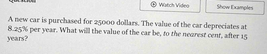 a new car is purchased for 25000 dollars. the value of the car depreciates at 8.25% per year. what will the value of the car be, to the nearest cent, after 15 years?
