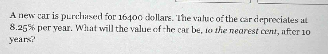 a new car is purchased for 16400 dollars. the value of the car depreciates at 8.25% per year. what will the value of the car be, to the nearest cent, after 10 years?