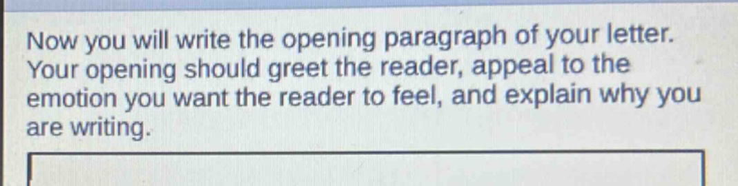now you will write the opening paragraph of your letter. your opening should greet the reader, appeal to the emotion you want the reader to feel, and explain why you are writing.