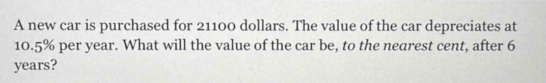 a new car is purchased for 21100 dollars. the value of the car depreciates at 10.5% per year. what will the value of the car be, to the nearest cent, after 6 years?