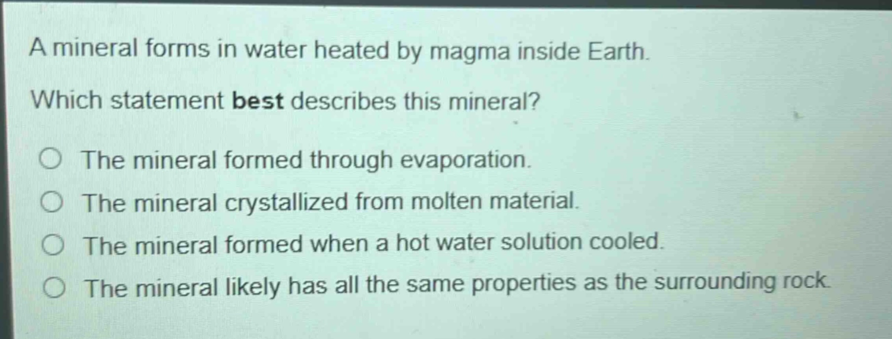 a mineral forms in water heated by magma inside earth. which statement best describes this mineral? the mineral formed through evaporation. the mineral crystallized from molten material. the mineral formed when a hot water solution cooled. the mineral likely has all the same properties as the surrounding rock.