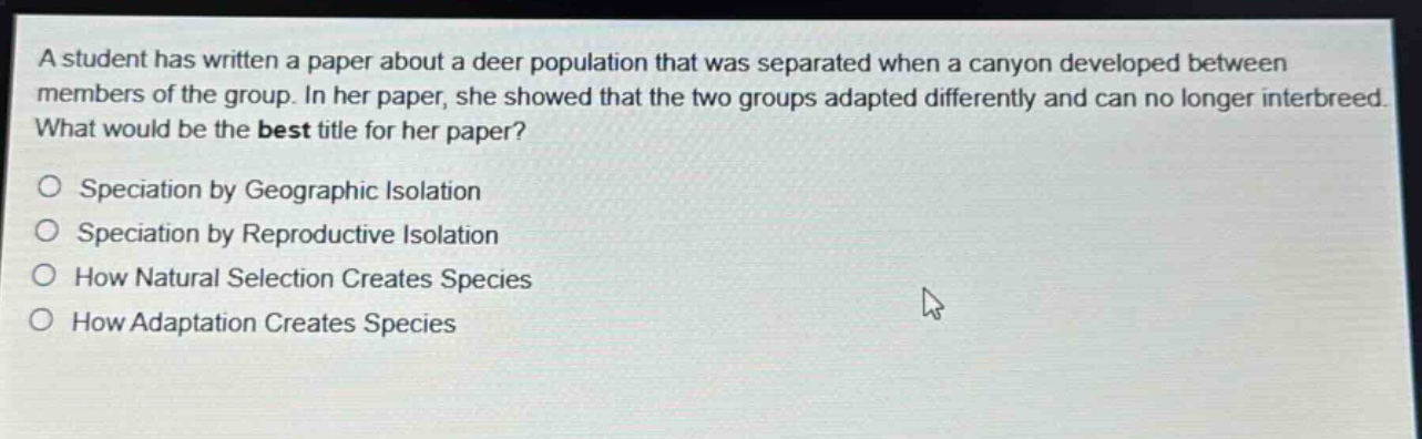 a student has written a paper about a deer population that was separated when a canyon developed between members of the group. in her paper, she showed that the two groups adapted differently and can no longer interbreed. what would be the best title for her paper?\no speciation by geographic isolation\no speciation by reproductive isolation\no how natural selection creates species\no how adaptation creates species